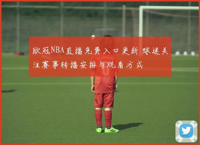 欧冠NBA直播免费入口更新 球迷关注赛事转播安排与观看方式