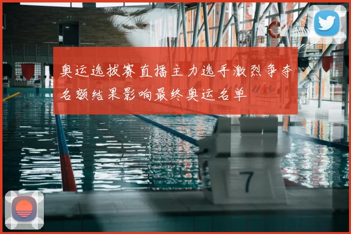 奥运选拔赛直播主力选手激烈争夺名额结果影响最终奥运名单