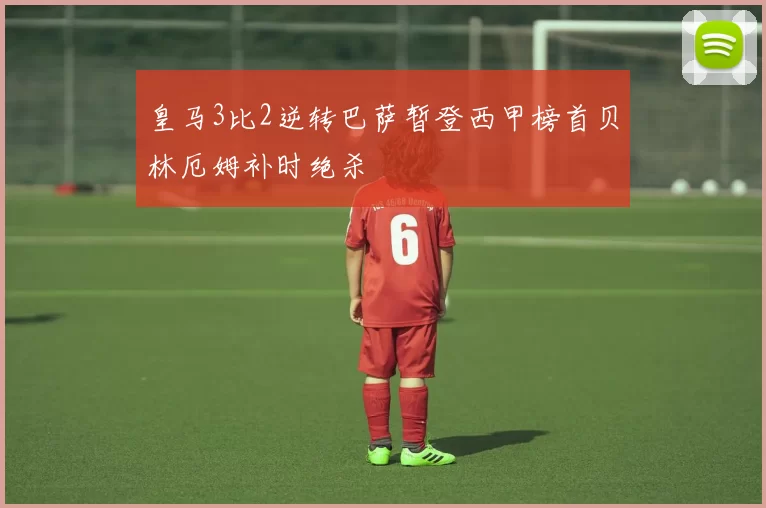 皇马3比2逆转巴萨暂登西甲榜首贝林厄姆补时绝杀