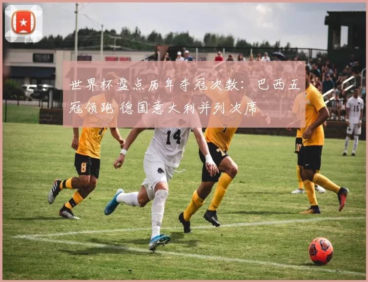 世界杯盘点历年夺冠次数：巴西五冠领跑 德国意大利并列次席