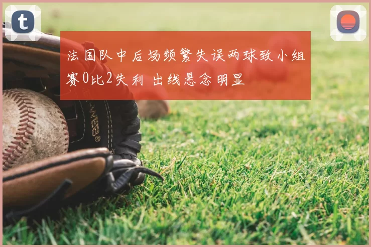 法国队中后场频繁失误两球致小组赛0比2失利 出线悬念明显