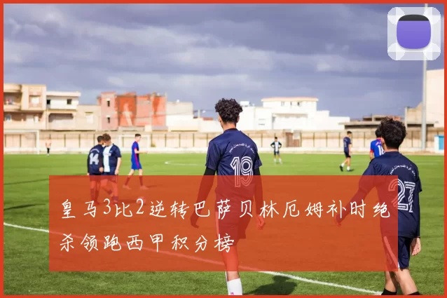 皇马3比2逆转巴萨贝林厄姆补时绝杀领跑西甲积分榜