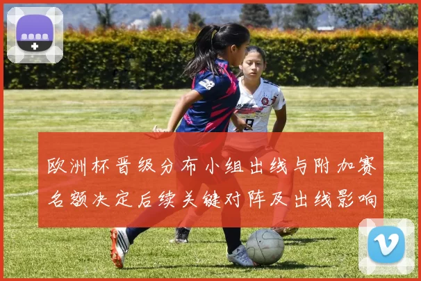 欧洲杯晋级分布小组出线与附加赛名额决定后续关键对阵及出线影响
