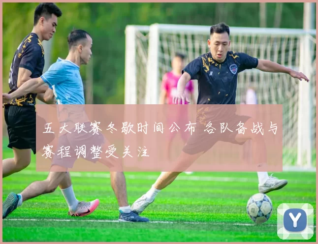 五大联赛冬歇时间公布 各队备战与赛程调整受关注