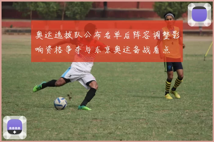 奥运选拔队公布名单后阵容调整影响资格争夺与东京奥运备战看点