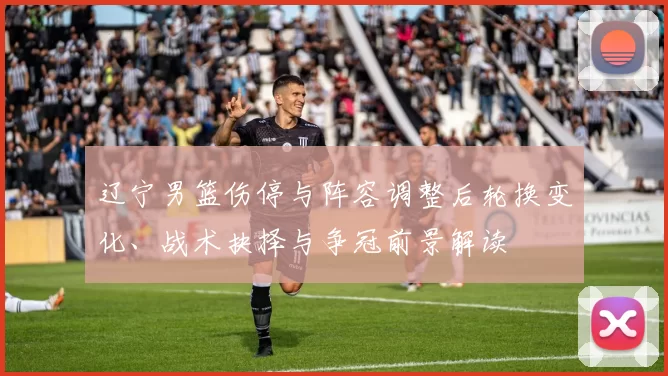 辽宁男篮伤停与阵容调整后轮换变化、战术抉择与争冠前景解读