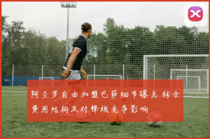 阿圭罗自由加盟巴萨细节曝光 转会费用结构及对锋线竞争影响