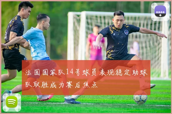 法国国家队14号球员表现稳定助球队取胜成为赛后焦点