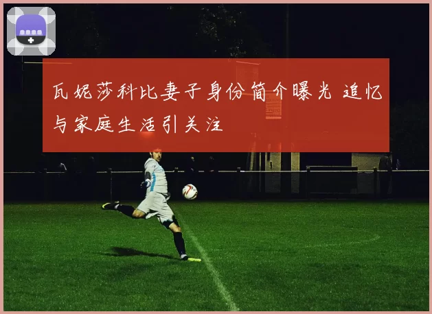 瓦妮莎科比妻子身份简介曝光 追忆与家庭生活引关注