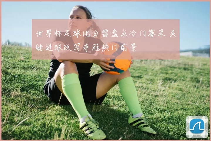 世界杯足球比分雷盘点冷门赛果 关键进球改写夺冠热门前景
