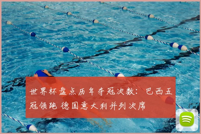 世界杯盘点历年夺冠次数：巴西五冠领跑 德国意大利并列次席