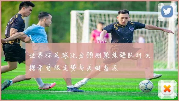 世界杯足球比分预测聚焦强队对决揭示晋级走势与关键看点