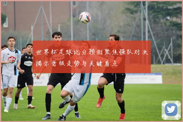 世界杯足球比分预测聚焦强队对决揭示晋级走势与关键看点