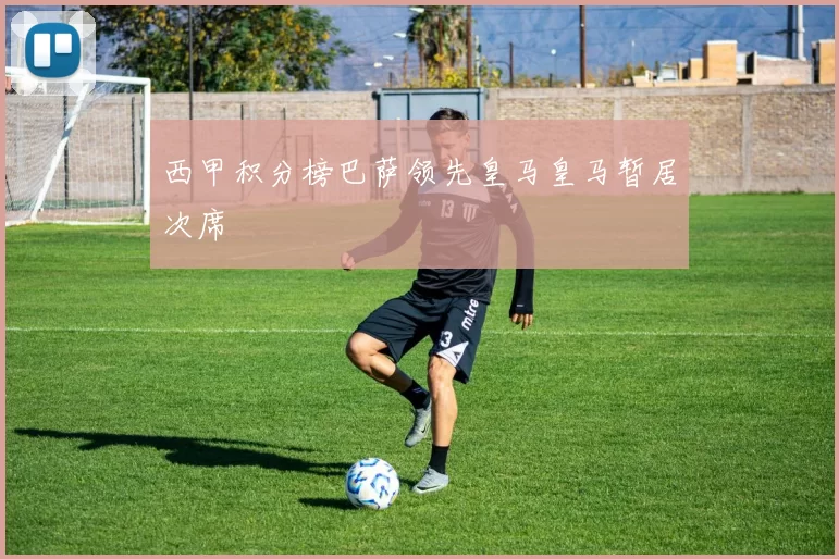 西甲积分榜巴萨领先皇马皇马暂居次席