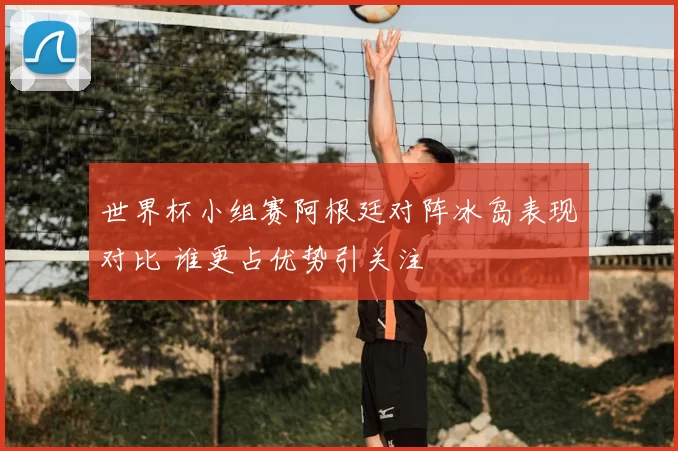 世界杯小组赛阿根廷对阵冰岛表现对比 谁更占优势引关注