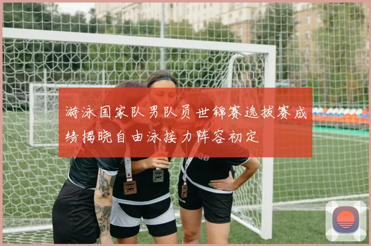 游泳国家队男队员世锦赛选拔赛成绩揭晓自由泳接力阵容初定