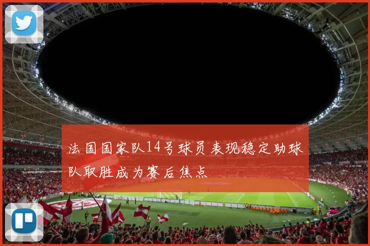 法国国家队14号球员表现稳定助球队取胜成为赛后焦点