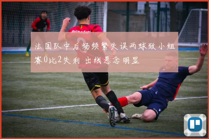 法国队中后场频繁失误两球致小组赛0比2失利 出线悬念明显
