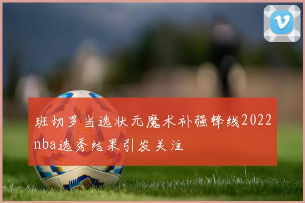 班切罗当选状元魔术补强锋线2022nba选秀结果引发关注