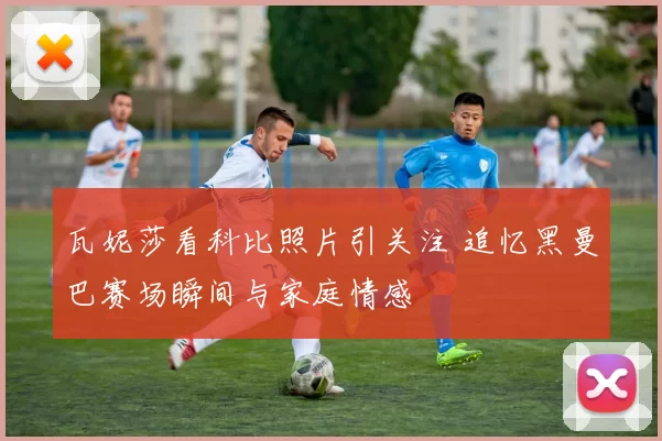 瓦妮莎看科比照片引关注 追忆黑曼巴赛场瞬间与家庭情感