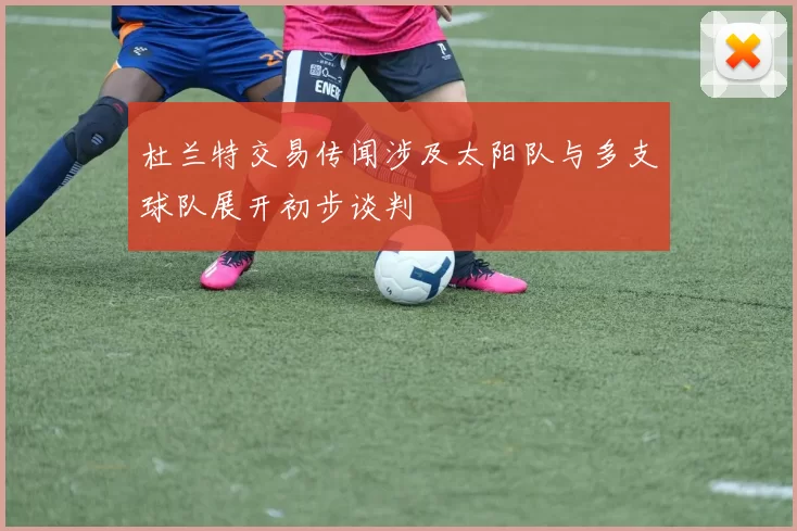 杜兰特交易传闻涉及太阳队与多支球队展开初步谈判