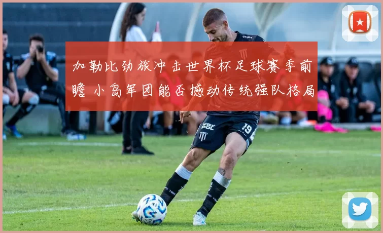 加勒比劲旅冲击世界杯足球赛季前瞻 小岛军团能否撼动传统强队格局