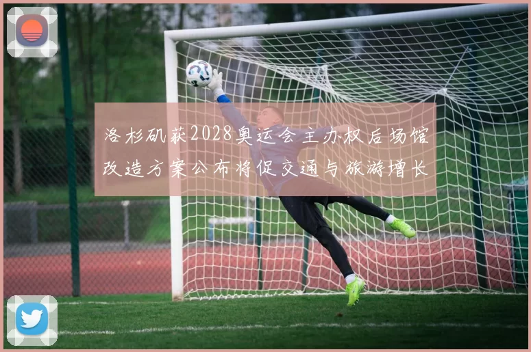 洛杉矶获2028奥运会主办权后场馆改造方案公布将促交通与旅游增长