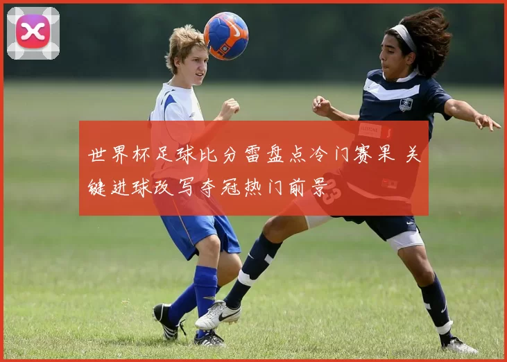 世界杯足球比分雷盘点冷门赛果 关键进球改写夺冠热门前景