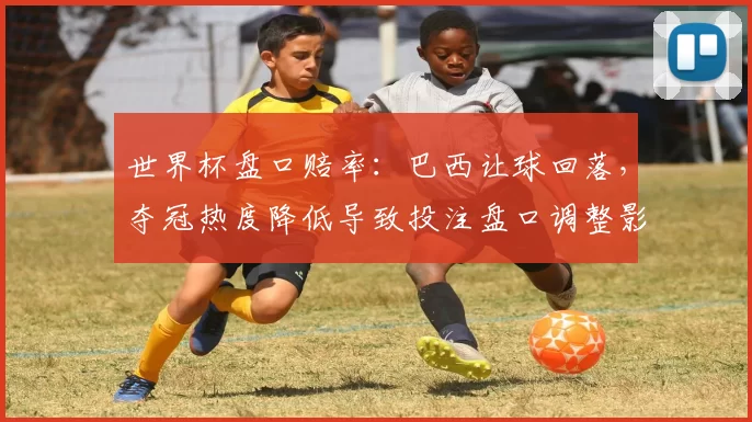 世界杯盘口赔率：巴西让球回落，夺冠热度降低导致投注盘口调整影响赔率走势