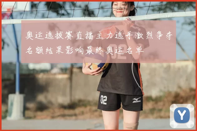 奥运选拔赛直播主力选手激烈争夺名额结果影响最终奥运名单