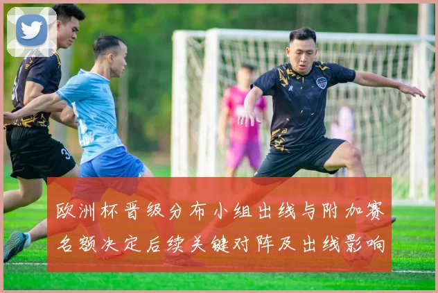 欧洲杯晋级分布小组出线与附加赛名额决定后续关键对阵及出线影响