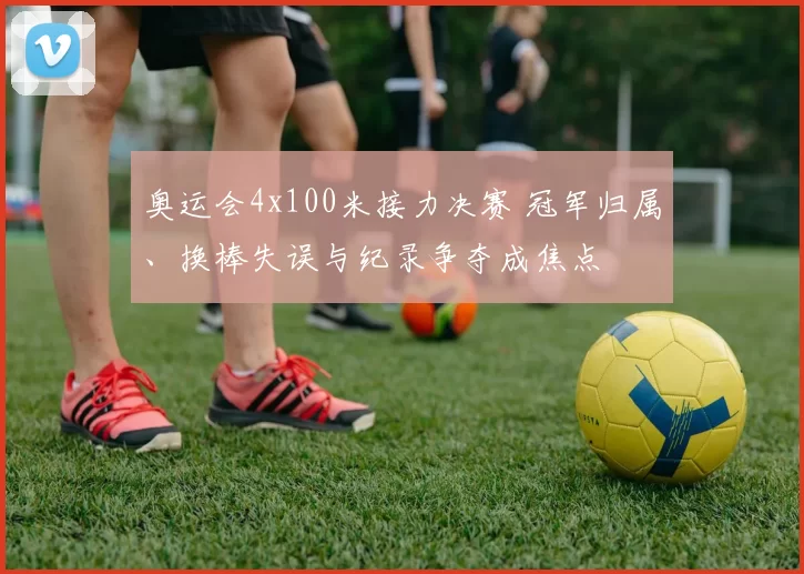 奥运会4x100米接力决赛 冠军归属、换棒失误与纪录争夺成焦点
