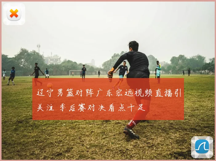 辽宁男篮对阵广东宏远视频直播引关注 季后赛对决看点十足
