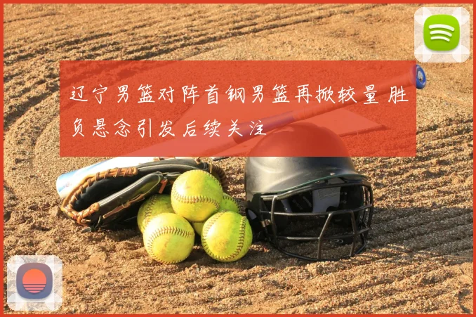 辽宁男篮对阵首钢男篮再掀较量 胜负悬念引发后续关注