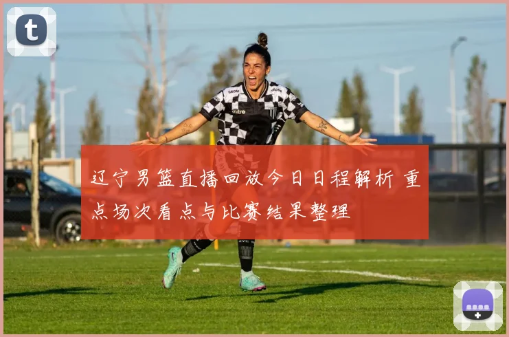 辽宁男篮直播回放今日日程解析 重点场次看点与比赛结果整理