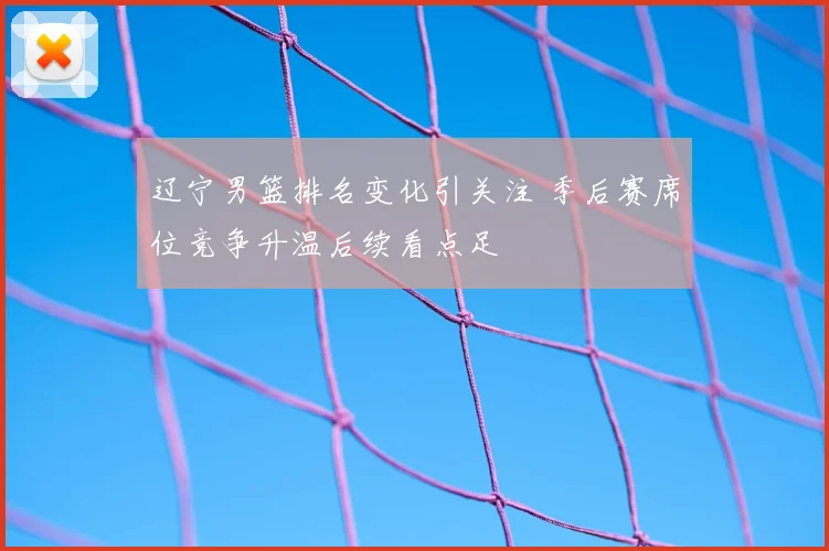辽宁男篮排名变化引关注 季后赛席位竞争升温后续看点足