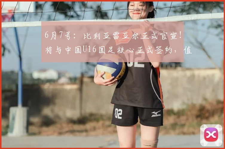 6月7号:比利亚雷亚尔正式官宣!将与中国U16国足核心正式签约,值得期待_刘凯源_球员_比赛