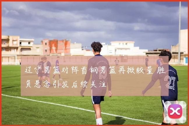 辽宁男篮对阵首钢男篮再掀较量 胜负悬念引发后续关注