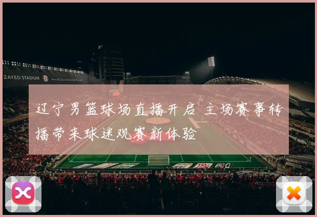 辽宁男篮球场直播开启 主场赛事转播带来球迷观赛新体验