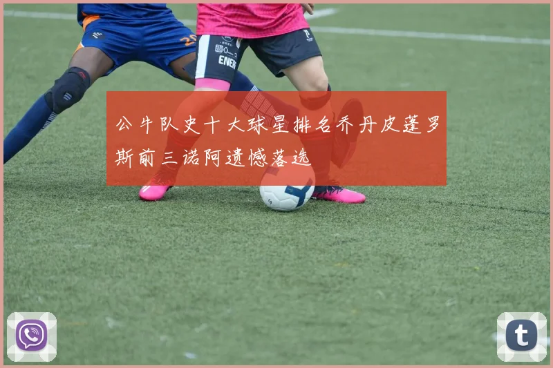 公牛队史十大球星排名乔丹皮蓬罗斯前三诺阿遗憾落选